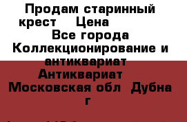 Продам старинный крест  › Цена ­ 20 000 - Все города Коллекционирование и антиквариат » Антиквариат   . Московская обл.,Дубна г.